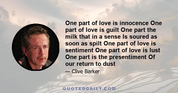 One part of love is innocence One part of love is guilt One part the milk that in a sense Is soured as soon as spilt One part of love is sentiment One part of love is lust One part is the presentiment Of our return to