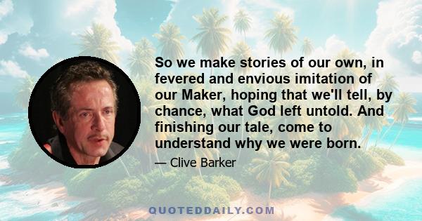 So we make stories of our own, in fevered and envious imitation of our Maker, hoping that we'll tell, by chance, what God left untold. And finishing our tale, come to understand why we were born.