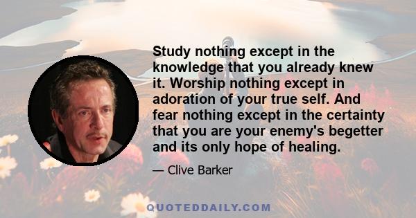 Study nothing except in the knowledge that you already knew it. Worship nothing except in adoration of your true self. And fear nothing except in the certainty that you are your enemy's begetter and its only hope of