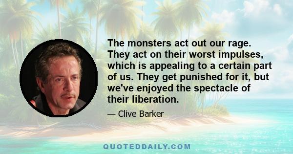 The monsters act out our rage. They act on their worst impulses, which is appealing to a certain part of us. They get punished for it, but we've enjoyed the spectacle of their liberation.