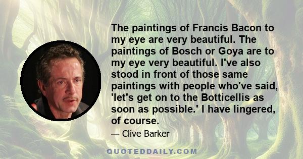 The paintings of Francis Bacon to my eye are very beautiful. The paintings of Bosch or Goya are to my eye very beautiful. I've also stood in front of those same paintings with people who've said, 'let's get on to the