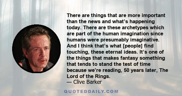 There are things that are more important than the news and what’s happening today. There are these archetypes which are part of the human imagination since humans were presumably imaginative. And I think that’s what