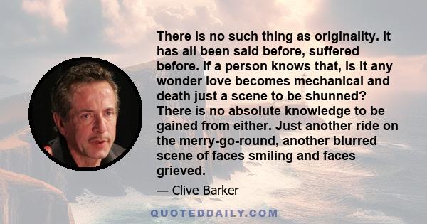 There is no such thing as originality. It has all been said before, suffered before. If a person knows that, is it any wonder love becomes mechanical and death just a scene to be shunned? There is no absolute knowledge