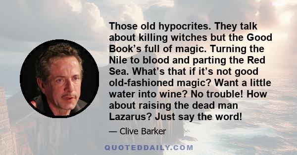 Those old hypocrites. They talk about killing witches but the Good Book’s full of magic. Turning the Nile to blood and parting the Red Sea. What’s that if it’s not good old-fashioned magic? Want a little water into