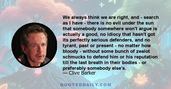 We always think we are right, and - search as I have - there is no evil under the sun that somebody somewhere won't argue is actually a good, no idiocy that hasn't got its perfectly serious defenders, and no tyrant,