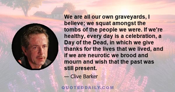 We are all our own graveyards, I believe; we squat amongst the tombs of the people we were. If we're healthy, every day is a celebration, a Day of the Dead, in which we give thanks for the lives that we lived, and if we 