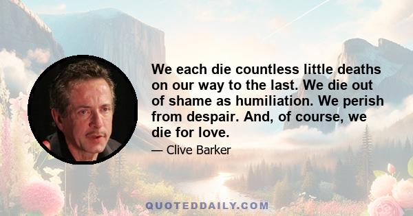 We each die countless little deaths on our way to the last. We die out of shame as humiliation. We perish from despair. And, of course, we die for love.