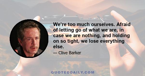 We’re too much ourselves. Afraid of letting go of what we are, in case we are nothing, and holding on so tight, we lose everything else.