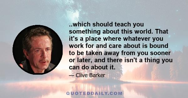 ..which should teach you something about this world. That it's a place where whatever you work for and care about is bound to be taken away from you sooner or later, and there isn't a thing you can do about it.