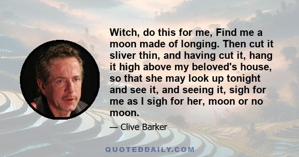 Witch, do this for me, Find me a moon made of longing. Then cut it sliver thin, and having cut it, hang it high above my beloved's house, so that she may look up tonight and see it, and seeing it, sigh for me as I sigh