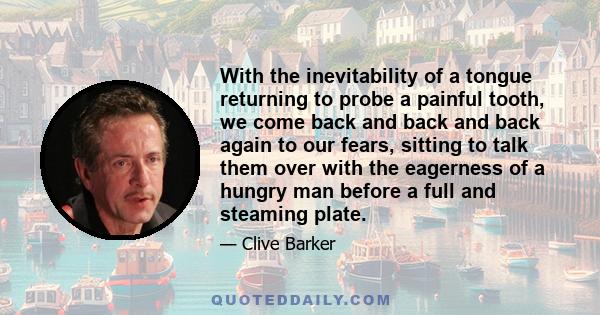 With the inevitability of a tongue returning to probe a painful tooth, we come back and back and back again to our fears, sitting to talk them over with the eagerness of a hungry man before a full and steaming plate.