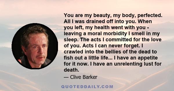 You are my beauty, my body, perfected. All I was drained off into you. When you left, my health went with you - leaving a moral morbidity I smell in my sleep. The acts I committed for the love of you. Acts I can never