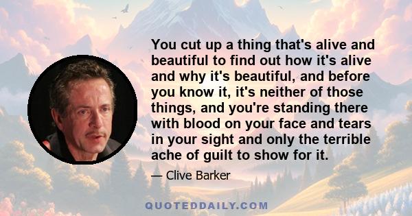 You cut up a thing that's alive and beautiful to find out how it's alive and why it's beautiful, and before you know it, it's neither of those things, and you're standing there with blood on your face and tears in your