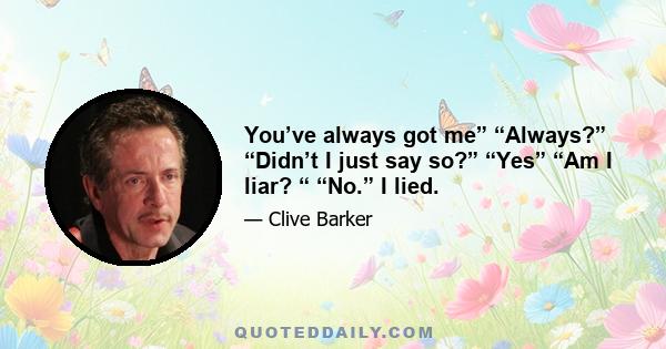 You’ve always got me” “Always?” “Didn’t I just say so?” “Yes” “Am I liar? “ “No.” I lied.