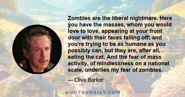 Zombies are the liberal nightmare. Here you have the masses, whom you would love to love, appearing at your front door with their faces falling off; and you're trying to be as humane as you possibly can, but they are,