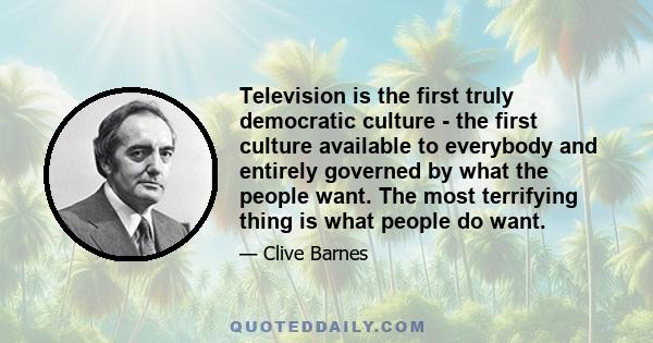 Television is the first truly democratic culture - the first culture available to everybody and entirely governed by what the people want. The most terrifying thing is what people do want.