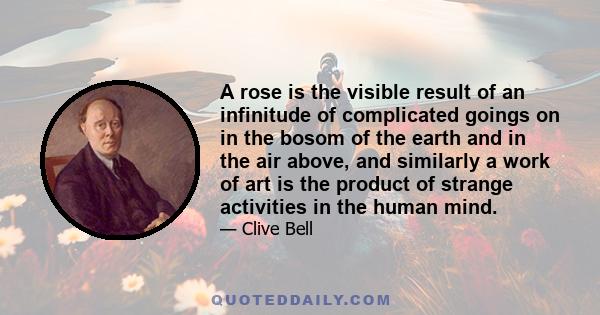 A rose is the visible result of an infinitude of complicated goings on in the bosom of the earth and in the air above, and similarly a work of art is the product of strange activities in the human mind.