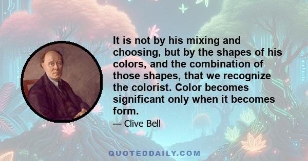 It is not by his mixing and choosing, but by the shapes of his colors, and the combination of those shapes, that we recognize the colorist. Color becomes significant only when it becomes form.