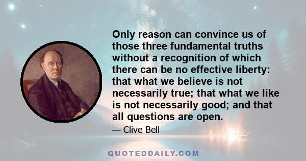 Only reason can convince us of those three fundamental truths without a recognition of which there can be no effective liberty: that what we believe is not necessarily true; that what we like is not necessarily good;