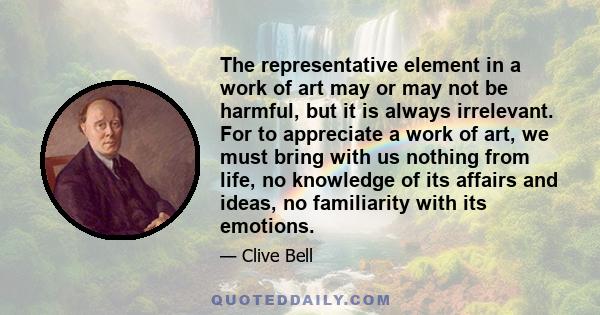 The representative element in a work of art may or may not be harmful, but it is always irrelevant. For to appreciate a work of art, we must bring with us nothing from life, no knowledge of its affairs and ideas, no