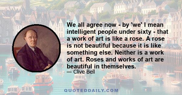 We all agree now - by 'we' I mean intelligent people under sixty - that a work of art is like a rose. A rose is not beautiful because it is like something else. Neither is a work of art. Roses and works of art are