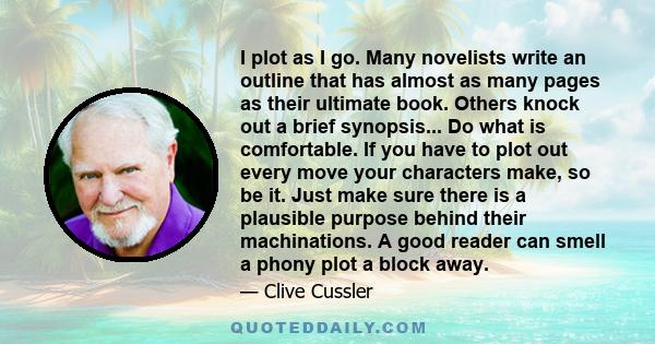 I plot as I go. Many novelists write an outline that has almost as many pages as their ultimate book. Others knock out a brief synopsis... Do what is comfortable. If you have to plot out every move your characters make, 