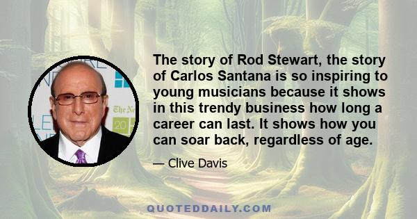 The story of Rod Stewart, the story of Carlos Santana is so inspiring to young musicians because it shows in this trendy business how long a career can last. It shows how you can soar back, regardless of age.