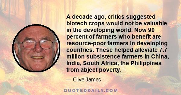 A decade ago, critics suggested biotech crops would not be valuable in the developing world. Now 90 percent of farmers who benefit are resource-poor farmers in developing countries. These helped alleviate 7.7 million