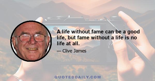 A life without fame can be a good life, but fame without a life is no life at all.