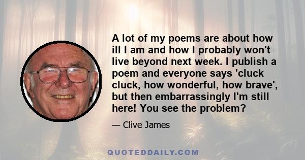 A lot of my poems are about how ill I am and how I probably won't live beyond next week. I publish a poem and everyone says 'cluck cluck, how wonderful, how brave', but then embarrassingly I'm still here! You see the