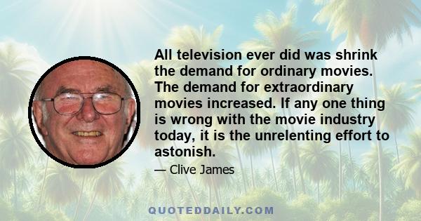 All television ever did was shrink the demand for ordinary movies. The demand for extraordinary movies increased. If any one thing is wrong with the movie industry today, it is the unrelenting effort to astonish.