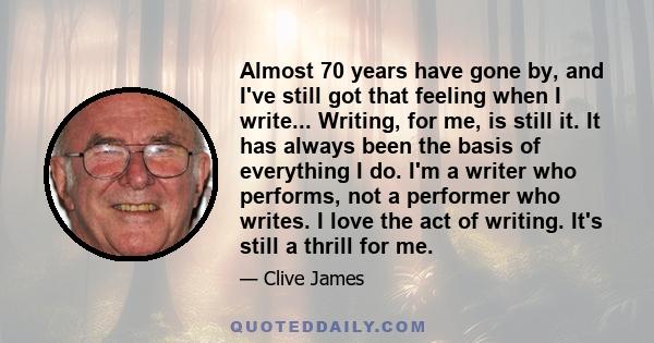 Almost 70 years have gone by, and I've still got that feeling when I write... Writing, for me, is still it. It has always been the basis of everything I do. I'm a writer who performs, not a performer who writes. I love