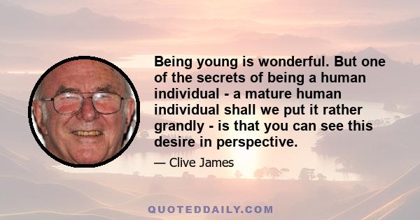 Being young is wonderful. But one of the secrets of being a human individual - a mature human individual shall we put it rather grandly - is that you can see this desire in perspective.