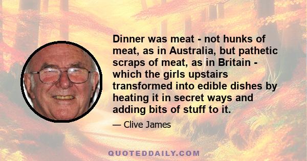 Dinner was meat - not hunks of meat, as in Australia, but pathetic scraps of meat, as in Britain - which the girls upstairs transformed into edible dishes by heating it in secret ways and adding bits of stuff to it.