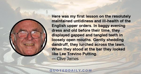 Here was my first lesson on the resolutely maintained untidiness and ill-health of the English upper orders. In baggy evening dress and old before their time, they displayed gapped and tangled teeth in loosely open