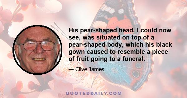 His pear-shaped head, I could now see, was situated on top of a pear-shaped body, which his black gown caused to resemble a piece of fruit going to a funeral.