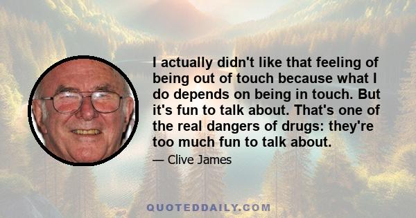 I actually didn't like that feeling of being out of touch because what I do depends on being in touch. But it's fun to talk about. That's one of the real dangers of drugs: they're too much fun to talk about.