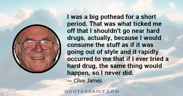 I was a big pothead for a short period. That was what ticked me off that I shouldn't go near hard drugs, actually, because I would consume the stuff as if it was going out of style and it rapidly occurred to me that if