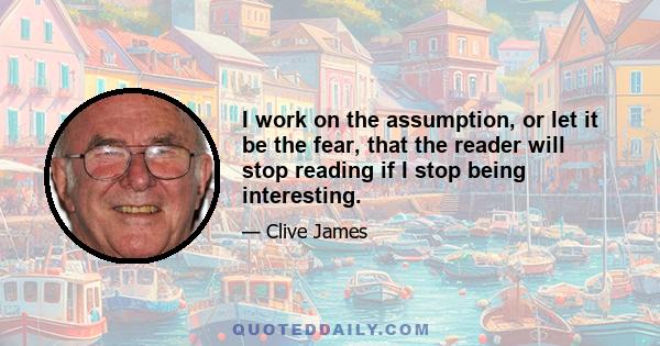 I work on the assumption, or let it be the fear, that the reader will stop reading if I stop being interesting.