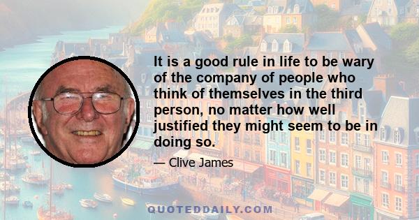 It is a good rule in life to be wary of the company of people who think of themselves in the third person, no matter how well justified they might seem to be in doing so.