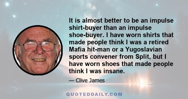 It is almost better to be an impulse shirt-buyer than an impulse shoe-buyer. I have worn shirts that made people think I was a retired Mafia hit-man or a Yugoslavian sports convener from Split, but I have worn shoes