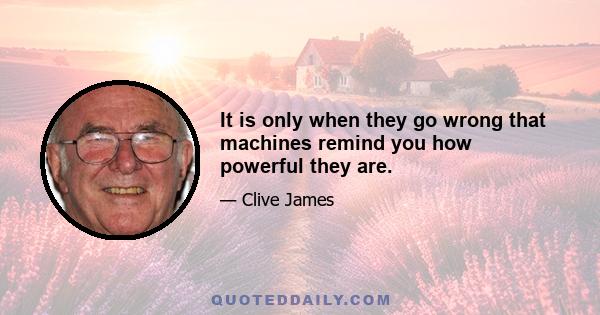 It is only when they go wrong that machines remind you how powerful they are.