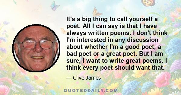 It's a big thing to call yourself a poet. All I can say is that I have always written poems. I don't think I'm interested in any discussion about whether I'm a good poet, a bad poet or a great poet. But I am sure, I