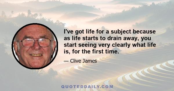 I've got life for a subject because as life starts to drain away, you start seeing very clearly what life is, for the first time.