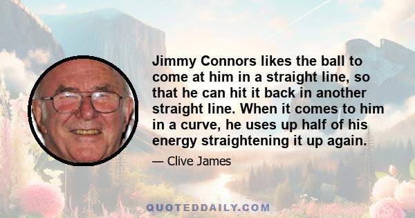 Jimmy Connors likes the ball to come at him in a straight line, so that he can hit it back in another straight line. When it comes to him in a curve, he uses up half of his energy straightening it up again.