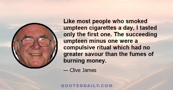 Like most people who smoked umpteen cigarettes a day, I tasted only the first one. The succeeding umpteen minus one were a compulsive ritual which had no greater savour than the fumes of burning money.