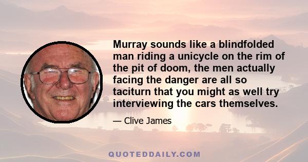 Murray sounds like a blindfolded man riding a unicycle on the rim of the pit of doom, the men actually facing the danger are all so taciturn that you might as well try interviewing the cars themselves.