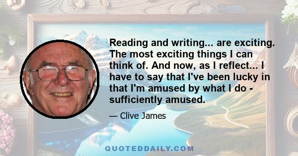 Reading and writing... are exciting. The most exciting things I can think of. And now, as I reflect... I have to say that I've been lucky in that I'm amused by what I do - sufficiently amused.