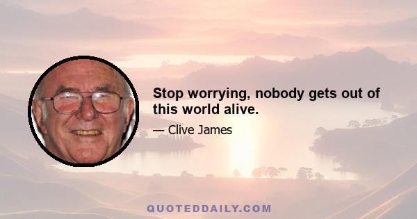 Stop worrying, nobody gets out of this world alive.