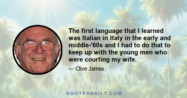 The first language that I learned was Italian in Italy in the early and middle-'60s and I had to do that to keep up with the young men who were courting my wife.